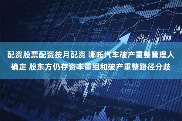 配资股票配资按月配资 哪吒汽车破产重整管理人确定 股东方仍存资本重组和破产重整路径分歧