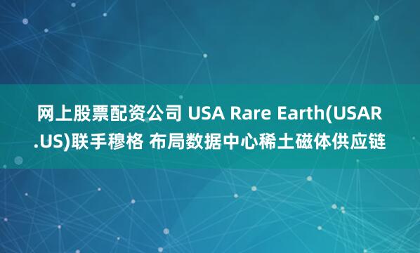 网上股票配资公司 USA Rare Earth(USAR.US)联手穆格 布局数据中心稀土磁体供应链