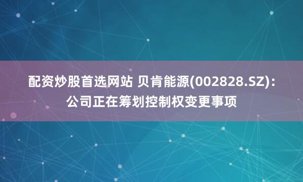 配资炒股首选网站 贝肯能源(002828.SZ)：公司正在筹划控制权变更事项