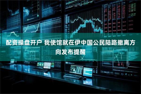 配资操盘开户 我使馆就在伊中国公民陆路撤离方向发布提醒