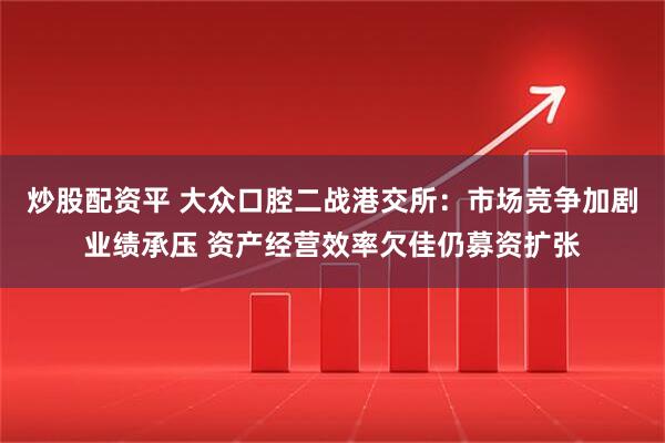 炒股配资平 大众口腔二战港交所：市场竞争加剧业绩承压 资产经营效率欠佳仍募资扩张