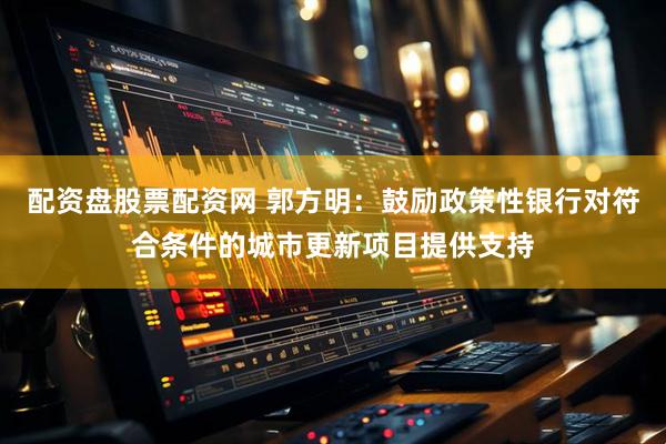 配资盘股票配资网 郭方明：鼓励政策性银行对符合条件的城市更新项目提供支持