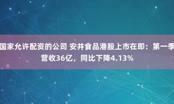国家允许配资的公司 安井食品港股上市在即：第一季营收36亿，同比下降4.13%