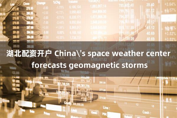 湖北配资开户 China's space weather center forecasts geomagnetic storms
