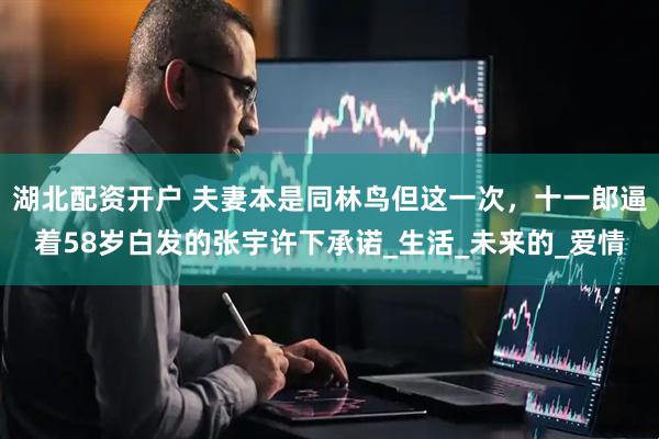湖北配资开户 夫妻本是同林鸟但这一次，十一郎逼着58岁白发的张宇许下承诺_生活_未来的_爱情