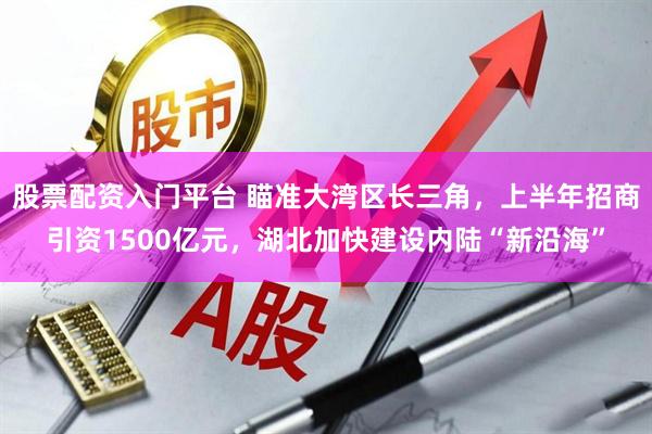 股票配资入门平台 瞄准大湾区长三角，上半年招商引资1500亿元，湖北加快建设内陆“新沿海”