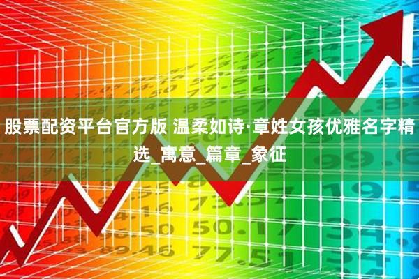 股票配资平台官方版 温柔如诗·章姓女孩优雅名字精选_寓意_篇章_象征