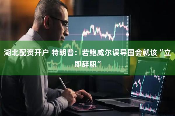 湖北配资开户 特朗普：若鲍威尔误导国会就该“立即辞职”