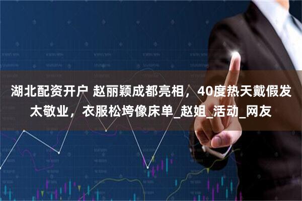 湖北配资开户 赵丽颖成都亮相，40度热天戴假发太敬业，衣服松垮像床单_赵姐_活动_网友
