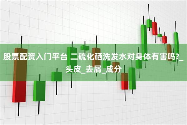 股票配资入门平台 二硫化硒洗发水对身体有害吗?_头皮_去屑_成分