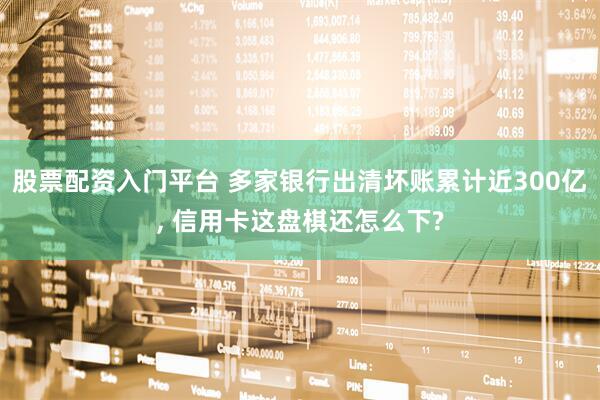 股票配资入门平台 多家银行出清坏账累计近300亿, 信用卡这盘棋还怎么下?