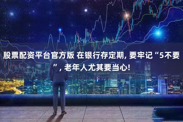 股票配资平台官方版 在银行存定期, 要牢记“5不要”, 老年人尤其要当心!