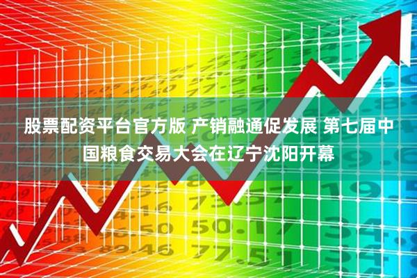 股票配资平台官方版 产销融通促发展 第七届中国粮食交易大会在辽宁沈阳开幕