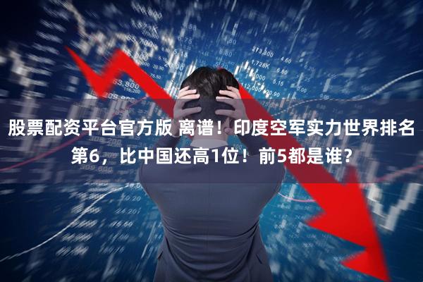 股票配资平台官方版 离谱！印度空军实力世界排名第6，比中国还高1位！前5都是谁？