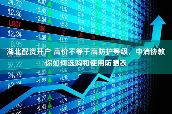 湖北配资开户 高价不等于高防护等级，中消协教你如何选购和使用防晒衣