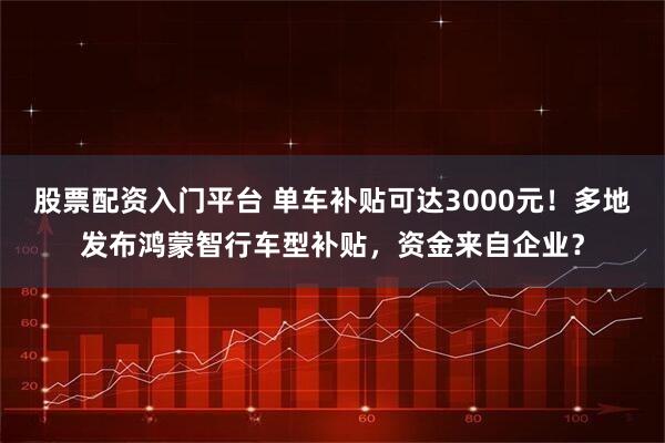 股票配资入门平台 单车补贴可达3000元！多地发布鸿蒙智行车型补贴，资金来自企业？