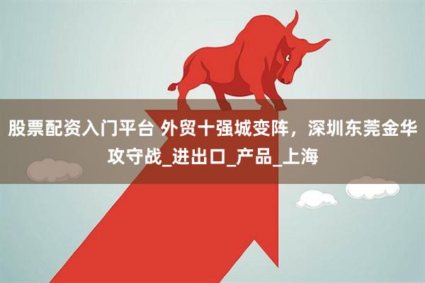股票配资入门平台 外贸十强城变阵，深圳东莞金华攻守战_进出口_产品_上海