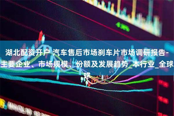 湖北配资开户 汽车售后市场刹车片市场调研报告-主要企业、市场规模、份额及发展趋势_本行业_全球