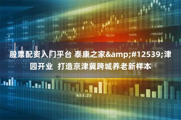股票配资入门平台 泰康之家&#12539;津园开业  打造京津冀跨城养老新样本