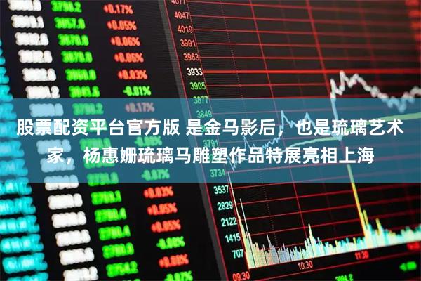 股票配资平台官方版 是金马影后，也是琉璃艺术家，杨惠姗琉璃马雕塑作品特展亮相上海