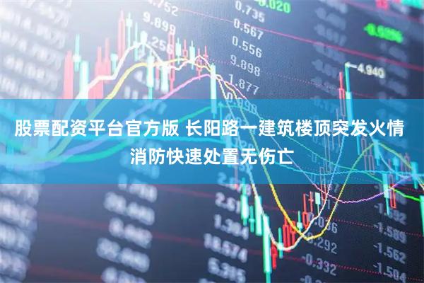 股票配资平台官方版 长阳路一建筑楼顶突发火情 消防快速处置无伤亡