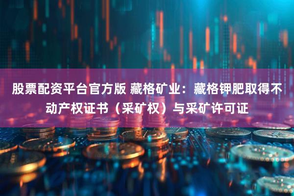 股票配资平台官方版 藏格矿业：藏格钾肥取得不动产权证书（采矿权）与采矿许可证
