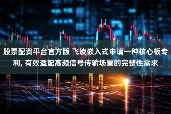 股票配资平台官方版 飞凌嵌入式申请一种核心板专利, 有效适配高频信号传输场景的完整性需求