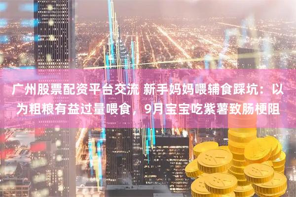 广州股票配资平台交流 新手妈妈喂辅食踩坑：以为粗粮有益过量喂食，9月宝宝吃紫薯致肠梗阻