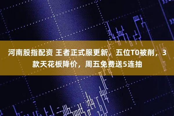 河南股指配资 王者正式服更新，五位T0被削，3款天花板降价，周五免费送5连抽