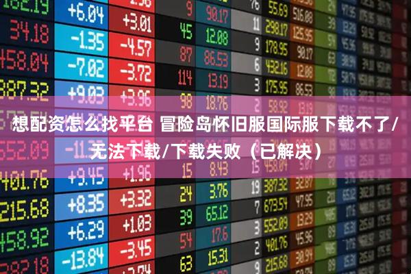 想配资怎么找平台 冒险岛怀旧服国际服下载不了/无法下载/下载失败（已解决）