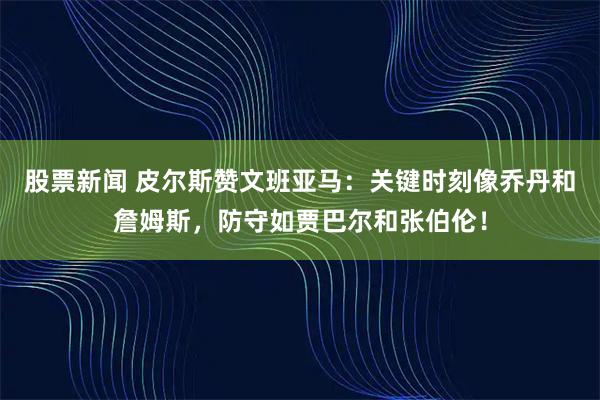 股票新闻 皮尔斯赞文班亚马：关键时刻像乔丹和詹姆斯，防守如贾巴尔和张伯伦！