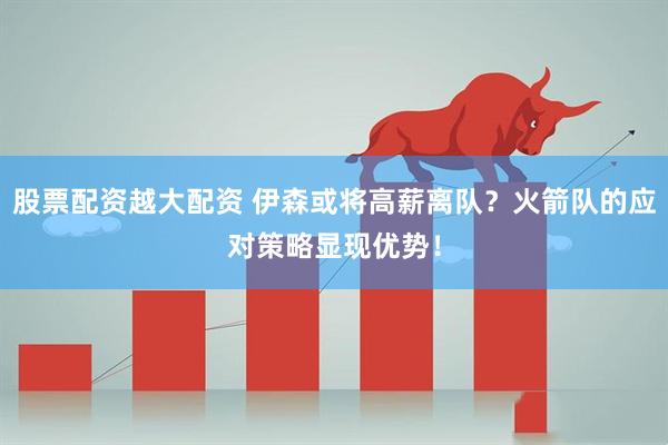 股票配资越大配资 伊森或将高薪离队?火箭队的应对策略显现优势!