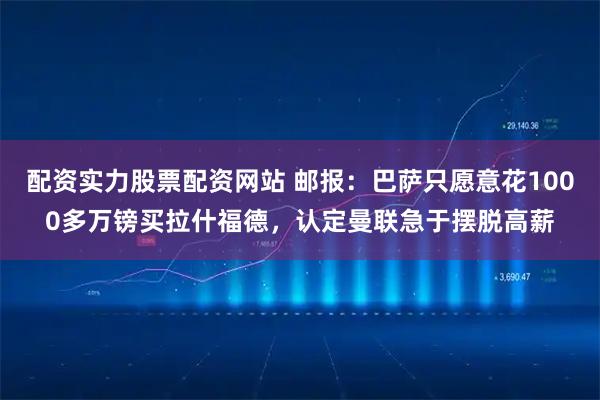 配资实力股票配资网站 邮报：巴萨只愿意花1000多万镑买拉什福德，认定曼联急于摆脱高薪
