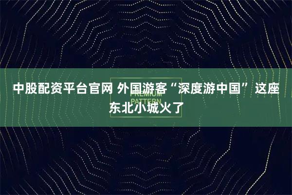 中股配资平台官网 外国游客“深度游中国” 这座东北小城火了