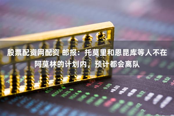 股票配资网配资 邮报：托莫里和恩昆库等人不在阿莫林的计划内，预计都会离队