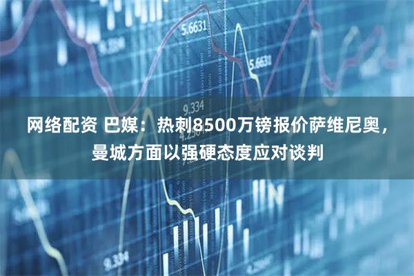 网络配资 巴媒：热刺8500万镑报价萨维尼奥，曼城方面以强硬态度应对谈判