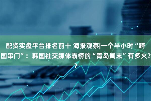配资实盘平台排名前十 海报观察|一个半小时“跨国串门”：韩国社交媒体霸榜的“青岛周末”有多火？