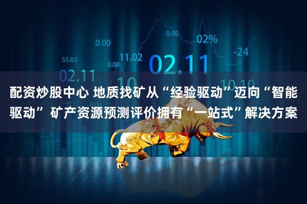配资炒股中心 地质找矿从“经验驱动”迈向“智能驱动” 矿产资源预测评价拥有“一站式”解决方案