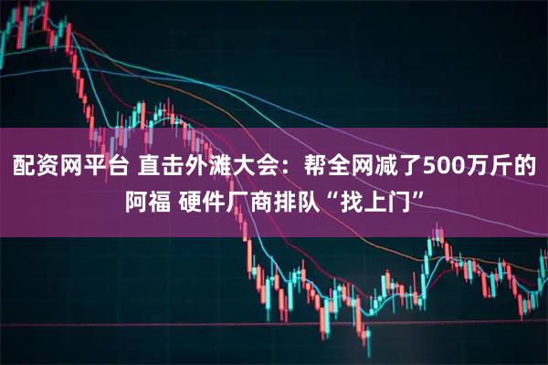 配资网平台 直击外滩大会：帮全网减了500万斤的阿福 硬件厂商排队“找上门”