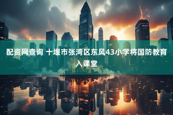 配资网查询 十堰市张湾区东风43小学将国防教育入课堂