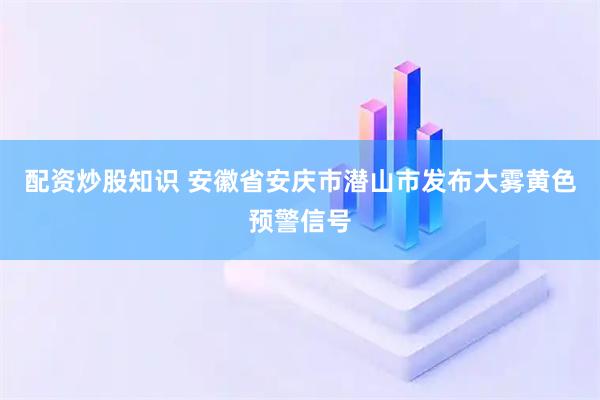 配资炒股知识 安徽省安庆市潜山市发布大雾黄色预警信号