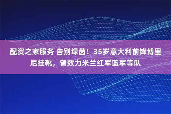 配资之家服务 告别绿茵！35岁意大利前锋博里尼挂靴，曾效力米兰红军蓝军等队