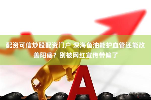 配资可信炒股配资门户 深海鱼油能护血管还能改善阳痿？别被网红宣传带偏了